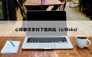 贵港心碎都市素材下载网站（心碎ska）